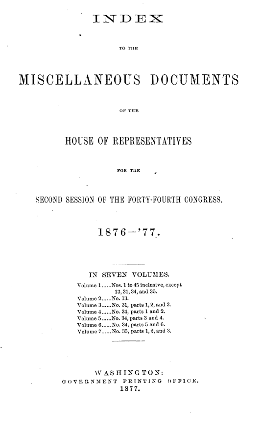 handle is hein.usccsset/usconset23602 and id is 1 raw text is: 


                INDEX



                      TO TILE





MISCELLANEOUS DOCUMENTS




                      OF THE





          HOUSE  OF REPRESENTATIVES




                     FOR THE




    SECOND SESSION OF THE FORTY-FOURTH CONGRESS.


        187  6-'7  7.






      IN SEVEN VOLUMES.

   Volume 1.... Nos. 1 to 45 inclusive, except
           13, 31, 34, and 35.
   Volume 2... .No. 13.
   Volume 3.... No. 31, parts 1, 2, and 3.
   Volume 4....No. 34, parts 1 and 2.
   Volume 5... .No. 34, parts 3 and 4.
   Volume 6.. ..No. 34, parts 5 and 6.
   Volume 7.... No. 35, parts 1,2, and 3.






       W A SHIN G TO N:
GOVERNMENT   PRINTING  OFFICE.
             1877.


