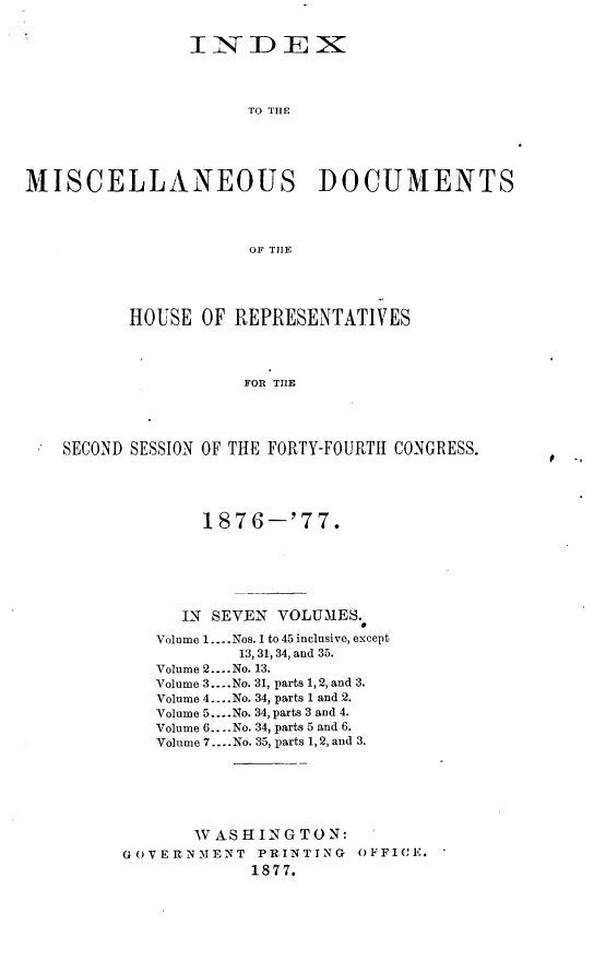 handle is hein.usccsset/usconset23605 and id is 1 raw text is: 


                INDEX




                     TO THE





MISCELLANEOUS DOCUMENTS




                     OF THlE





          HOUSE  OF REPRESENTATIVES




                     FOR THE




    SECOND SESSION OF THE FORTY-FOURTH CONGRESS.


        1876-'77.






      IN SEVEN VOLUMES.

   Volume 1.. Nos. 1 to 45 inclusive, except
           13, 31, 34, and 35.
   Volume 2....No. 13.
   Volume 3.-..No. 31, parts 1, 2, and 3.
   Volume 4 ....No. 34, parts 1 and 2.
   Volume 5....No. 34, parts 3 and 4.
   Volume 6... .No. 34, parts 5 and 6.
   Volume 7.... No. 35, parts 1,2, and 3.






       WASHINGTON:
GOVERNMENT   PRINTING  OFFICE.
            1877.


