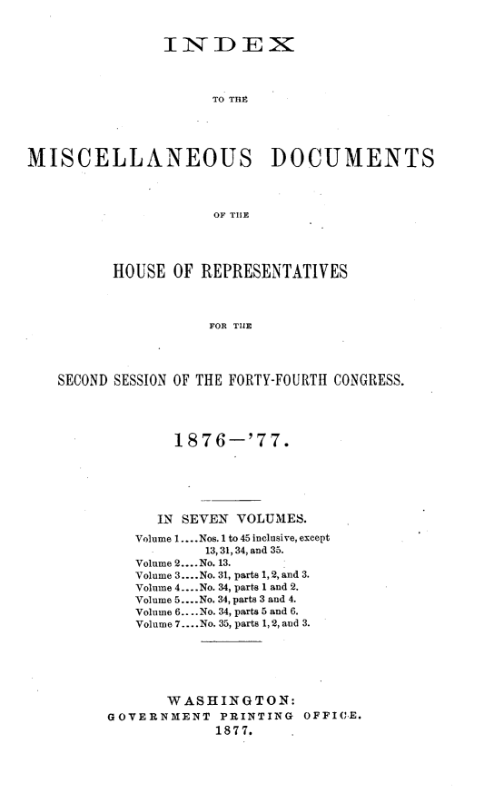 handle is hein.usccsset/usconset23607 and id is 1 raw text is: 


                IN DEX



                     TO THP





MISCELLANEOUS DOCUMENTS



                      OF THLE




          HOUSE  OF REPRESENTATIVES




                     FOR THE




    SECOND SESSION OF THE FORTY-FOURTH CONGRESS.


        1876-'77.






      IN SEVEN VOLUMES.

   Volume 1.... Nos. 1 to 45 inclusive, except
           13, 31, 34, and 35.
   Volume 2.... No. 13.
   Volume 3.... No. 31, parts 1, 2, and 3.
   Volume 4.. .No. 34, parts 1 and 2.
   Volume 5....No. 34, parts 3 and 4.
   Volume 6....No. 34, parts 5 and 6.
   Volume 7... .No. 35, parts 1, 2, and 3.






       WASHINGTON:
GOVERNMENT   PRINTING  OFFICE.
             1877.


