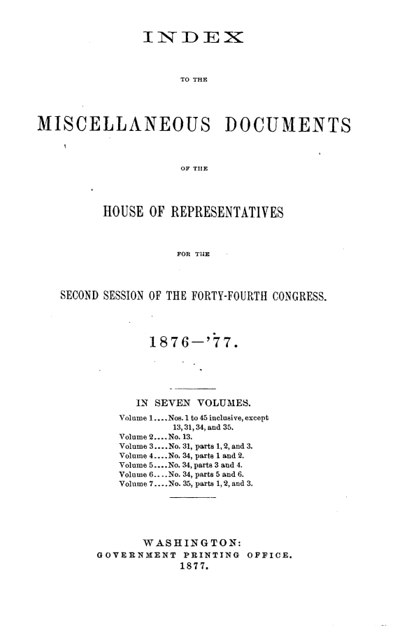 handle is hein.usccsset/usconset23608 and id is 1 raw text is: 



                INDEX



                     TO THE





MISCELLANEOUS DOCUMENTS




                     OF THlE




          HOUSE  OF REPRESENTATIVES




                     FOR THE




   SECOND SESSION OF THE FORTY-FOURTH CONGRESS.


        187  6-'77.






      IN SEVEN VOLUMES.
   Volume 1.... Nos. 1 to 45 inclusive, except
           13, 31, 34, and 35.
   Volume 2.... No. 13.
   Volume 3.... No. 31, parts 1, 2, and 3.
   Volume 4....No. 34, parts 1 and 2.
   Volume 5.... No. 34, parts 3 and 4.
   Volume 6.. ..No. 34, parts 5 and 6.
   Volume 7.... No. 35, parts 1,2, and 3.






       WASHINGTON:
GOVERNMENT   PRINTING OFFICE.
            1877.


