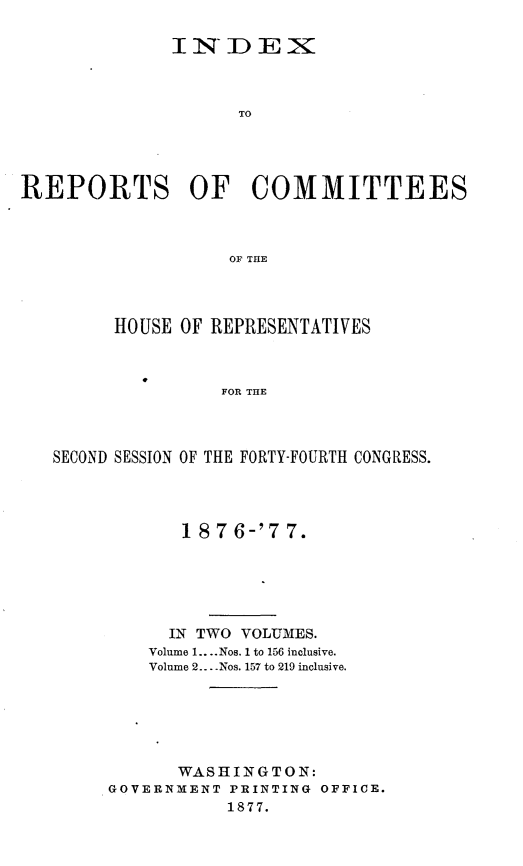 handle is hein.usccsset/usconset23609 and id is 1 raw text is: 

              I N_  DEX



                     TO




REPORTS OF COMMITTEES



                    OF THE


      HOUSE OF REPRESENTATIVES



                FOR THE



SECOND SESSION OF THE FORTY-FOURTH CONGRESS.


       18 7 6-'7 7.






       IN TWO VOLUMES.
    Volume 1.... Nos. 1 to 156 inclusive.
    Volume 2....Nos. 157 to 219 inclusive.






       WASHINGTON:
GOVERNMENT  PRINTING OFFICE.
           1877.


