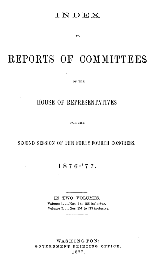 handle is hein.usccsset/usconset23610 and id is 1 raw text is: 

              IN   DEX



                    TO




REPORTS OF COMMITTEES



                    OF TIE


      HOUSE OF REPRESENTATIVES



                FOR THE



SECOND SESSION OF THE FORTY-FOURTH CONGRESS.


       1 8 7 6-'7 7.






       IN TWO VOLUMES.
    Volume 1.. ..Nos. 1 to 156 inclusive.
    Volume 2... -Nos. 157 to 219 inclusive.






       WASHINGTON:
GOVERNMENT PRINTING OFFICE.
           1877.


