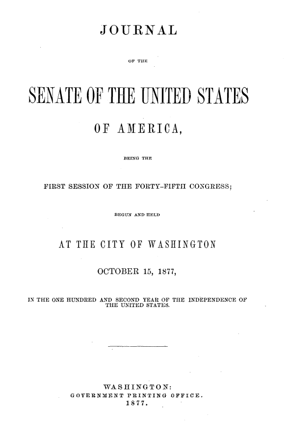 handle is hein.usccsset/usconset23611 and id is 1 raw text is: 


             JOURNAL



                  OF THE




SENATE OF THE UNITED STATES



            OF  AMERICA,


                  BErNG THlE



   FIRST SESSION OF THE FORTY-FIFTH CONGRESS:



                BEGUN AXD HELD



      AT THE CITY  OF WASHINGTON


             OCTOBER 15, 1877,



IN THE ONE HUNDRED AND SECOND YEAR OF THE INDEPENDENCE OF
              THE UNITED STATES.










              WASHINGTON:
        GOVERNMENT PRINTING OFFICE.
                  1877.


