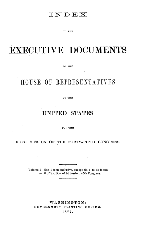 handle is hein.usccsset/usconset23613 and id is 1 raw text is: 


              INDEX



                   TO THE





EXECUTIVE DOCUMENTS



                   OF THE




    HOUSE   OF  REPRESENTATIVES



                  OF THE




           UNITED STATES



                  FOR THE



  FIRST SESSION OF THE FORTY-FIFTH CONGRESS.







      Volume 1-Nos. 1 to 21 inclusive, except No. 5, to be found
         in vol. 8 of Ex. Doc. of 2d Session, 45th Congress.







              WASHINGTON:
         GOVERNMENT PRINTING OFFICE.
                  1877.


