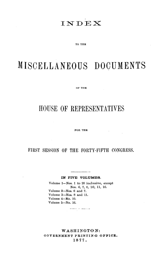 handle is hein.usccsset/usconset23614 and id is 1 raw text is: 





               INDEX





                    TO THE






MISCELLANEOUS DOCUMENTS





                    OF T11E


    HOUSE  OF  REPRESENTATIVES





                FOR THE





FIRST SESSION OF THE FORTY-FIFTH CONGRESS.


      IN FIVE VOLUMES.
  Volume 1-Nos. 1 to 20 inclusive, except
         Nos. 6, 7, 8, 10, 11, 16.
  Volume 2-Nos. 6 and 7.
  Volume 3-Nos. 8 and 11.
  Volume 4-No. 10.
  Volume 5-No. 16.







      WASHINGTON:
GOVERNMENT PRINTING OFFICE.
          1877.


