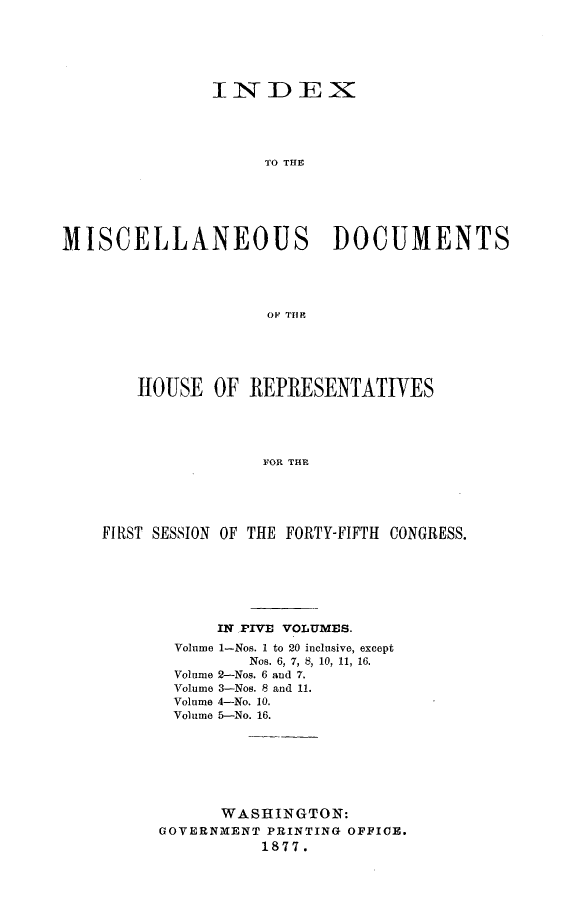 handle is hein.usccsset/usconset23615 and id is 1 raw text is: 






               INDEX





                    TO THE






MISCELLANEOUS DOCUMENTS





                    OF THEl


   HOUSE   OF REPRESENTATIVES





                FORT THE





FIRST SESSION OF THE FORTY-FIFTH CONGRESS.


      IN ,FIVE VOLUMES.
 Volume 1-Nos. I to 20 inclusive, except
         Nos. 6, 7, 8, 10, 11, 16.
 Volume 2-Nos. 6 and 7.
 Volume 3-Nos. 8 and 11.
 Volume 4-No. 10.
 Volume 5-No. 16.







      WASHINGTON:
GOVERNMENT PRINTING OFFICE.
          1877.


