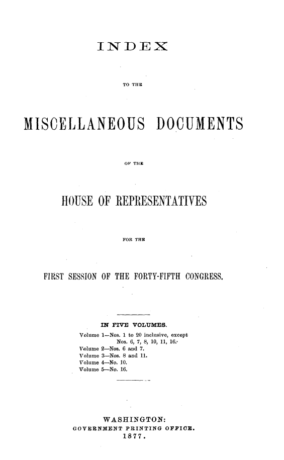 handle is hein.usccsset/usconset23617 and id is 1 raw text is: 






               INDEX





                    TO THE






MISCELLANEOUS DOCUMENTS





                    OF THE


    HOUSE  OF  REPRESENTATIVES





                FOR THE





FIRST SESSION OF THE FORTY-FIFTH CONGRESS.


      IN FIVE VOLUMES.
 Volume 1-Nos. 1 to 20 inclusive, except
         Nos. 6, 7, 8, 10, 11, 16.,
 Volume 2-Nos. 6 and 7.
 Volume 3-Nos. 8 and 11.
 Volume 4-No. 10.
 Volume 5-No. 16.







      WASHINGTON:
GOVERNMENT PRINTING OFFICE.
          1877.


