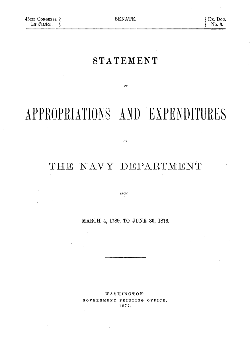 handle is hein.usccsset/usconset23620 and id is 1 raw text is: 


45TH CONGRESS,
1st Session.


               STATEMENT



                      OF





APPROPRIATIONS ANDl EXPENDITURES



                      OF


THE


NAVY


DEPARTMENT


FROM


MARCH 4, 1789, TO JUNE 30, 1876.













     WASHINGTON:
GOVERNMENT PRINTING OFFICE.
        1877.


SENATE.


Ex. Doc.
No. 3.


