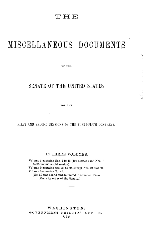 handle is hein.usccsset/usconset23621 and id is 1 raw text is: 



                     TH iE








MISCELLANEOUS DOCUMENTS





                        OF THE





         SENATE   OF  THE  UNITED   STATES




                       FOR THE


FIRST AN) SECOND SESSIONS OF THE FORTY-FIFTH CONGRESS.








             IN THREE VOLUMES.

     Volume 1 contains Nos. 1 to 15 (1st session) and Nos. I
       to 35 inclusive (2d session).
     Volume 2 contains Nos. 36 to 89, except Nos. 49 and 50.
     Volume 3 contains No. 49.
       (No. 50 was bound and delivered in advance of the
         others by order of the Senate.)








             WASHINGTON:
     GOVERNMENT PRINTING OFFICE.
                   1878.


