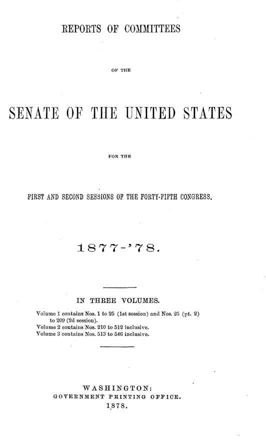 handle is hein.usccsset/usconset23622 and id is 1 raw text is: 


             REPORTS   OF   COMMITTEES





                        OF THE






SENATE OF THlE UNITED STATES





                        FOR THE


FIRST AND SECOND SESSIONS OF THE FORTY-FIFTH CONGRESS,






            1877-' 78.






            IN THREE  VOLUMES.

  Volume 1 contains Nos. 1 to 25 (1st session) and Nos. 25 (pt. 2)
     to 209 (2d session).
  Volume 2 contains Nos. 210 to 512 inclusive.
  Volume 3 contains Nos. 513 to 546 inclusive.







             WASHINGTON:
      GOVERNMENT   PRINTING  OFFICE.
                   18 7 S.


