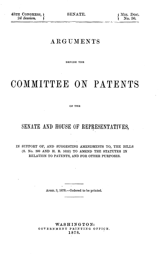 handle is hein.usccsset/usconset23623 and id is 1 raw text is: 

45TH CONGRESS,
  2d Session.  I


SENATE.


{ MIs. Doc.
No. 50.


              ARGUMENTS



                    BEFORE THE





COMMITTEE ON PATENTS




                     OF THE


  SENATE  AND HOUSE  OF REPRESENTATIVES,



IN SUPPORT OF, AND SUGGESTING AMENDMENTS TO, THE BILLS
  (S. No. 300 AND H. R. 1612) TO AMEND THE STATUTES IN
     RELATION TO PATENTS, AND FOR OTHER PURPOSES.







           APRIL 3, 1878.-Ordered to be printed.







              WASHINGTON:
        GOVERNMENT PRINTING OFFICE.
                   1878.


