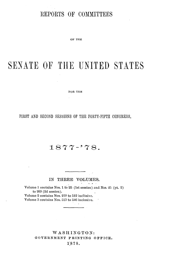 handle is hein.usccsset/usconset23625 and id is 1 raw text is: 

             REPORTS OF COMMITTEES





                         E OF THE






SENATE OF TILE UNITED STATES





                        FOR THE


FIRST AND SECOND SESSIONS OF THE FORTY-FIFTH CONGRESS,







            18 7 7-' 7 8.






            IN THREE   VOLUMES.

  Volume 1 contains Nos. 1 to 25 (1st session) and Nos. -25 (pt. 2)
     to 209 (2d session).
  Volume 2 contains Nos. 210 to 512 inclusivo.
  Volume 3 contains Nos. 513 to 546 inclusive.







             WASHINGTON:
      GOVERNMENT PRINTING OFFICE.
                   1*8 7 8.


