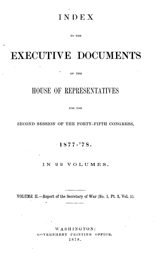 handle is hein.usccsset/usconset23628 and id is 1 raw text is: 


              IN DEX



                 TO THE




EXECUTIVE DOCUMENTS


                 OF THE



      HOUSE OF REPRESENTATIVES


                 FOR THE



  SECOND SESSION OF THE FORTY-FIFTH CONGRESS,


            1877-'78.



       IN  P Q VOLUMES.






VOLUME 1.-Report of the Secretary of War (No. 1, Pt. 2, VoL 1).






           WASI  NGTON:
      G'VERNUENT PRINTING OFF1IE.
               1878.



