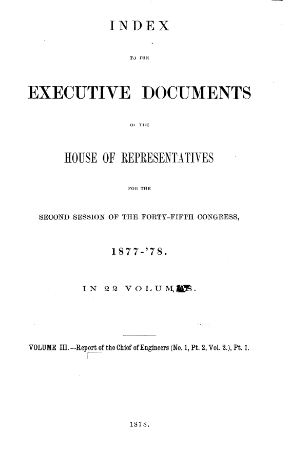 handle is hein.usccsset/usconset23629 and id is 1 raw text is: 

             INDEX







EXECUTIVE DOCUMENTS







      HOUSE OF REPRESENTATIVES


                FOR THE


  SECOND SESSION OF THE FORTY-FIFTH CONGRESS,



              1877-'78.



         IN 22  vOLUM .






VOLUME 11.-Report of the Chief of Engineers (No. 1, Pt. 2, Vol. 2.), Pt. 1.


187 8.



