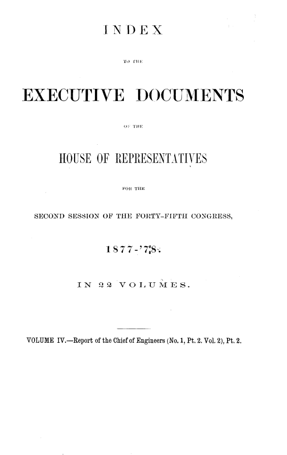 handle is hein.usccsset/usconset23630 and id is 1 raw text is: 

             IN  DEX






EXECUTIVE DOCUMENTS





      HOUSE OF REPRESENTATIVES


                FOR THE


  SECOND SESSION OF THE FORTY-FIFTH CONGRESS,


     1 877-'78.


IN   2 VOLU  MES.


VOLUME IV.-Report of the Chief of Engineers (No. 1, Pt. 2. Vol. 2), Pt. 2.


