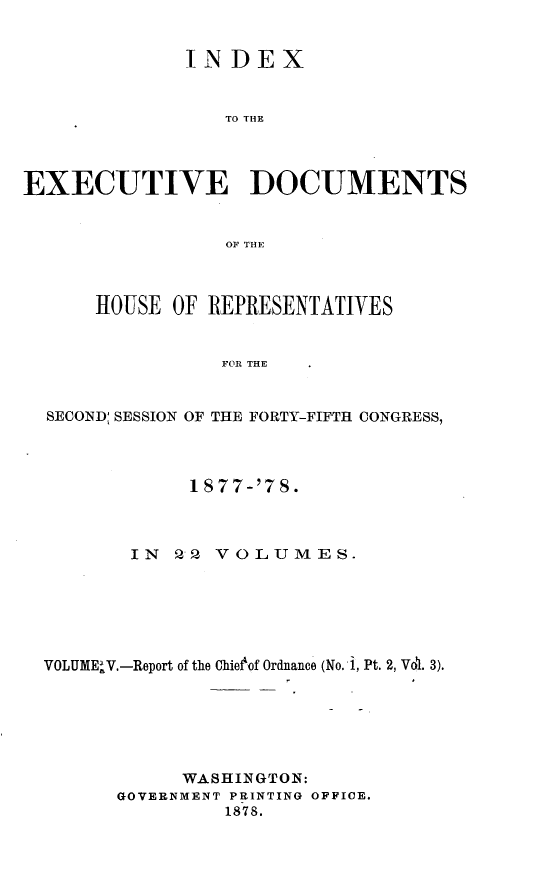handle is hein.usccsset/usconset23631 and id is 1 raw text is: 


              INDEX


                 TO THE




EXECUTIVE DOCUMENTS


                 OF THE



      HOUSE OF REPRESENTATIVES


                 FOR THE


  SECOND: SESSION OF THE FORTY-FIFTH CONGRESS,


            1877-'78.



       IN  22 VOLUMES.






VOLUME'V.-Report of the Chieof Ordnance (No. 1, Pt. 2, Vdl. 3).






            WASHINGTON:
      GOVERNMENT PRINTING OFFICE.
               1878.


