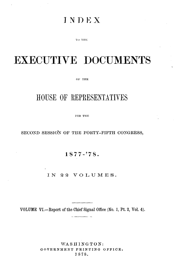 handle is hein.usccsset/usconset23632 and id is 1 raw text is: 


             INDEX



                'I o TH




EXECUTIVE DOCUMENTS







      HOUSE OF REPRESENTATIVES


                OR THETF


  SECOND SESSION OF THE FORTY-FIFTH CONGRESS,


            I 877-'7S.



       IN  Q2 VOLUMES.






VOLUME VI.-Report of the Chief Signal Office (No. 1, Pt. 2, Vol. 4).






           WASHINGTON:
     GOVERNMENT PRINTING OFFICE.
               1878.


