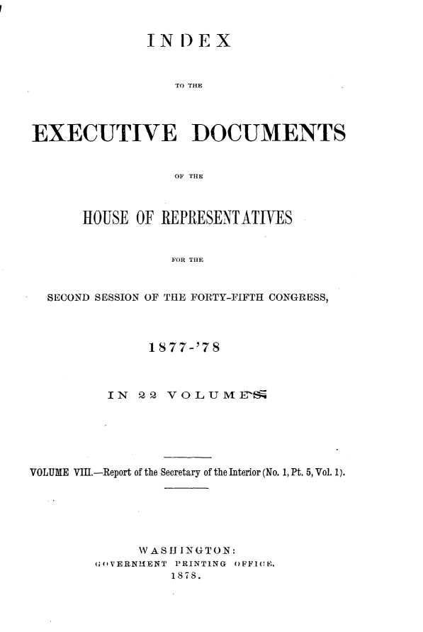 handle is hein.usccsset/usconset23634 and id is 1 raw text is: 


               IN  D EX



                  TO THE




EXECUTIVE DOCUMENTS


                  OF THE



      HOUSE  OF REPRESENT  ATIVES


                  FOR THE



  SECOND SESSION OF THE FORTY-FIFTH CONGRESS,


               1877-'78



          IN  Q2  VOLUME N~






VOLUME VIII.-Report of the Secretary of the Interior (No. 1, Pt. 5, Vol. 1).






              V AS I ING TO N:
        GfIVERNMENT PRINTING OFF1I0M.
                  1878.


