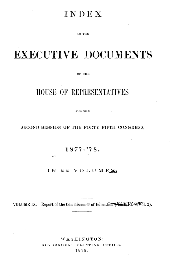 handle is hein.usccsset/usconset23635 and id is 1 raw text is: 

               IN  D EX



                  TO THE




EXECUTIVE DOCUMENTS


                  OF THE



      HOUSE  OF REPRESENTATIVES


                  FOR THE



  SECOND SESSION OF THE FORTY-FIFTH CONGRESS,


               1877-'78.



          IN  22 VOLUMEa






VOLUME IX.-Report of the Commissioner of Educati  1. 2).






              VA SHI1 N G T 0 N:
        G l VERh~ llEZiE T  PRINT12NG  OFFluC.
                  1878.


