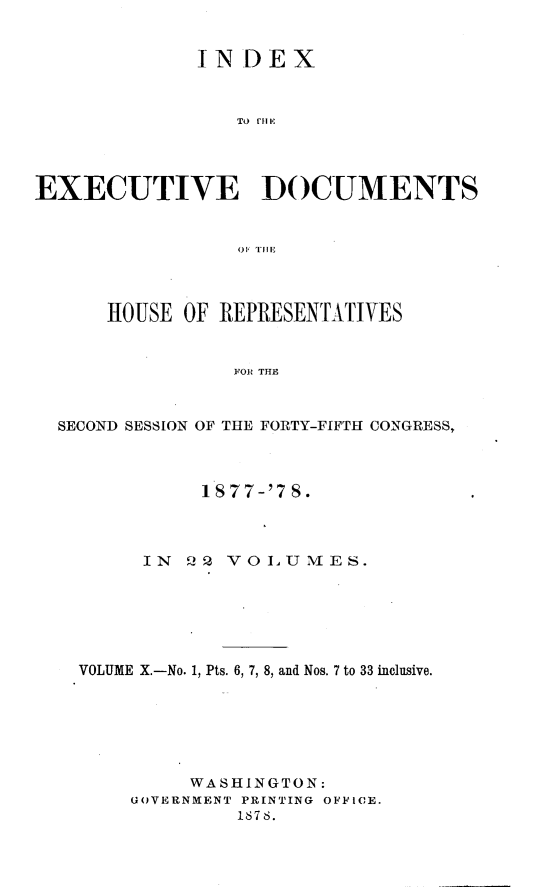handle is hein.usccsset/usconset23636 and id is 1 raw text is: 


              IN  DEX



                 To rf1E




EXECUTIVE DOCUMENTS


                 01, 'LII




      HOUSE  OF REPRESENTATIVES


                 FOR THE



  SECOND SESSION OF THE FORTY-FIFTH CONGRESS,



              1S77-'7 S.



         IN  GQ VOLUMES.






    VOLUME X.-No. 1, Pts. 6, 7, 8, and Nos. 7 to 33 inclusive.







             WASHINGTON:
        GOVERNMENT PRINTING OFFICE.
                 187 8.



