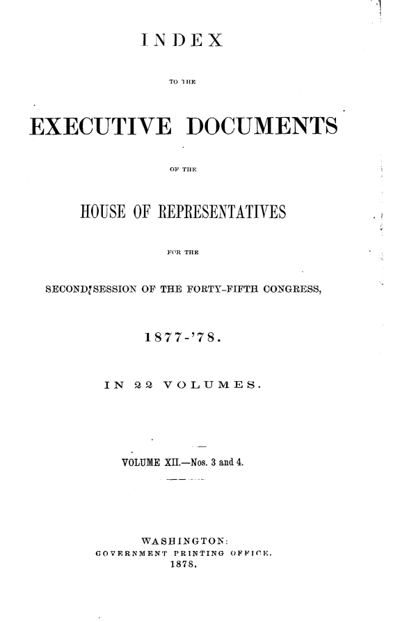 handle is hein.usccsset/usconset23637 and id is 1 raw text is: 


             INDEX


                TO I1HE




EXECUTIVE DOCUMENTS


                OF~ THE



      HOUSE OF REPRESENTATIVES


                FOR THE


  SECONDISESSION OF THE FORTY-FIFTH CONGRESS,


      1877-'7S.



 IN  P2 VOLUMES.






   VOLUME XII.-Nos. 3 and 4.






     WASHINGTON:
GOVERNMENT PRINTING OFFICE.
         1878.


