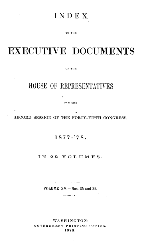 handle is hein.usccsset/usconset23639 and id is 1 raw text is: 


             IN  DEX


                TO TH1E




EXECUTIVE DOCUMENTS


                OF TIE



      HOUSE OF REPRESENTATIVES


                F( I THE


  SECOND SESSION OF THE FORTY-FIFTH CONGRESS,


      1877-'78.



 IN  Q2 VOLUMES.






   VOLUME XV.-Nos. 35 and 39.






     WASHINGTON:
GOVERNMENT PRINTING OFFICE.
         1878.


