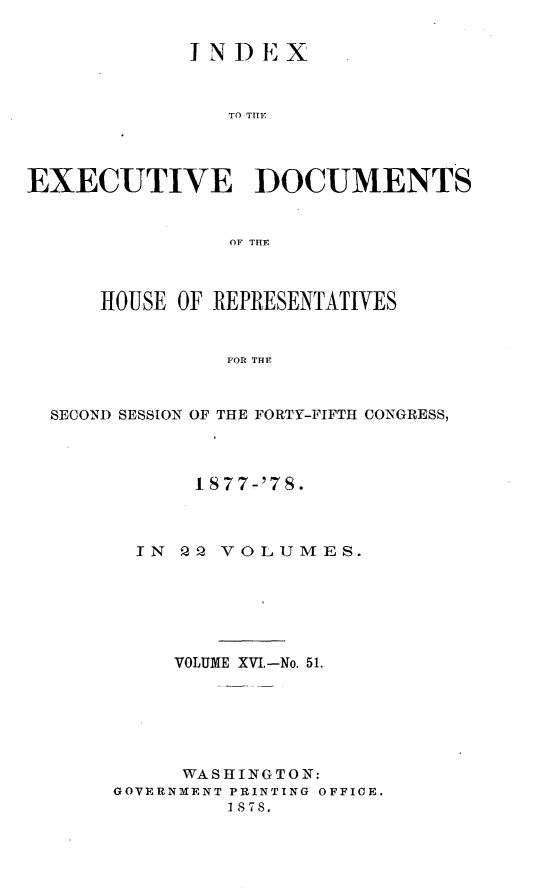 handle is hein.usccsset/usconset23640 and id is 1 raw text is: 


             INDEX



                TO THEF




EXECUTIVE DOCUMENTS


                OF THE



      HOUSE OF REPRESENTATIVES


                FOR THE



  SECOND SESSION OF THE FORTY-FIFTH CONGRESS,


      I S77-'78.



  IN  Q2 VOLUMES.






     VOLUME XVI.-No. 51.






     WASHINGTON:
GOVERNMENT PRINTING OFFIOE.
         1878.


