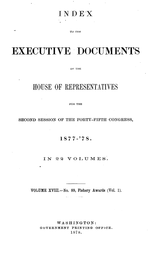 handle is hein.usccsset/usconset23642 and id is 1 raw text is: 

              IN DEX



                 TO fM F




EXECUTIVE DOCUMENTS


                 OF- TIlE




      HOUSE  OF REPRESENTATIVES


                 FOR THE



  SECOND SESSION OF THE FORTY-FIFTH CONGRESS,


         1877-'7 8.




    IN 2Q  VOLUMES.







VOLUME XVIII.-No. 89, Fishery Awards (Vol. 1).







        WASHINGTON:
   GOVERNMENT PRINTING OFFICE.
            1878.


