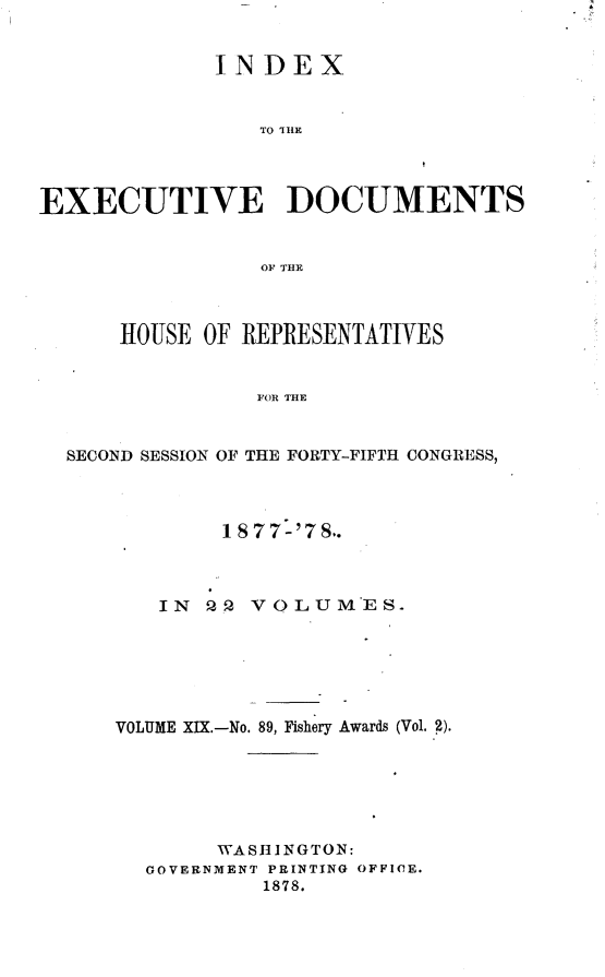 handle is hein.usccsset/usconset23643 and id is 1 raw text is: 


             INDEX


                 TO IHE




EXECUTIVE DOCUMENTS


                 OF THE



      HOUSE OF REPRESENTATIVES


                FOR THE


  SECOND SESSION OF THE FORTY-FIFTH CONGRESS,


        1877-'7S..



   IN   2 VOLUMES.






VOLUME XIX.-No. 89, Fishery Awards (Vol. 2).






        WASHINGTON:
  GOVERNMENT PRINTING OFFICE.
           1878.



