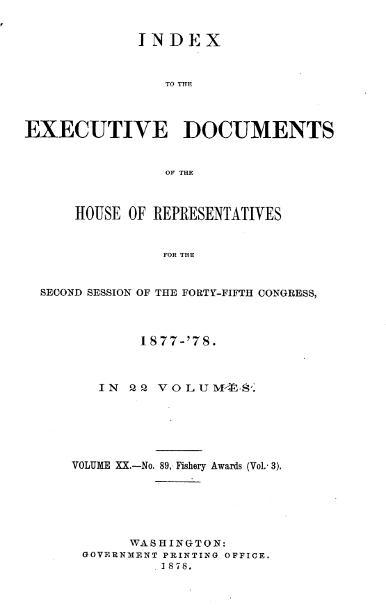 handle is hein.usccsset/usconset23644 and id is 1 raw text is: 


             INDEX



                TO THE




EXECUTIVE DOCUMENTS


                OF THE



      HOUSE OF REPRESENTATIVES


                FOR THE


  SECOND SESSION OF THE FORTY-FIFTH CONGRESS,


        1 S77-'78.



   IN  PQ VOLUF. .






VOLUME XX.-No. 89, Fishery Awards (Vol.- 3).






       WASHINGTON:
 GOVERNMENT PRINTING OFFICE.
          1878.


