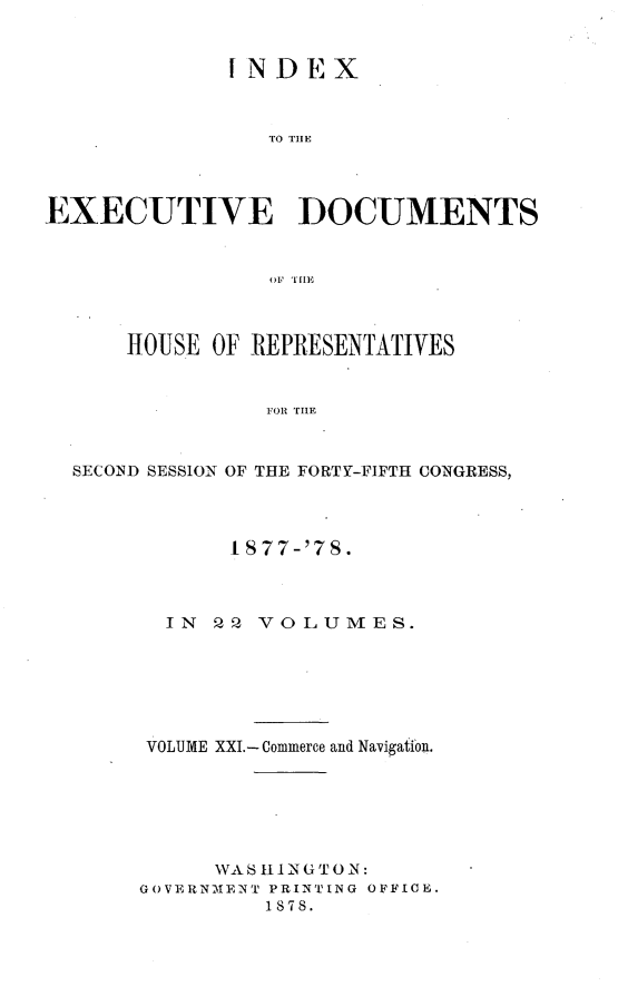 handle is hein.usccsset/usconset23645 and id is 1 raw text is: 


              INDEX



                 TO THE




EXECUTIVE DOCUMENTS







      HOUSE OF REPRESENTATIVES


                1SOR TH E


  SECOND SESSION' OF THE FORTY-FIFTH CONGRESS,


       I S77-'7S.



  IN 22  VOLUMES.






VOLUME XXI.- Commerce and Navigation.






      WAS 111NGTO N:
GOVERNMENT PRINTING OFFICE.
         1878.


