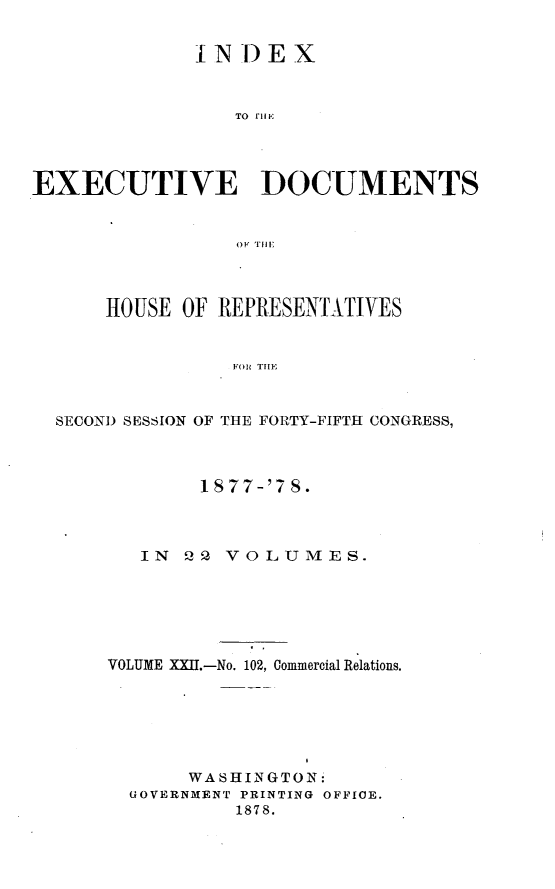 handle is hein.usccsset/usconset23646 and id is 1 raw text is: 


              IN)EX



                 TO I'lI E




EXECUTIVE DOCUMENTS







      HOUSE  OF REPRESENTATIVES


                 FOR TIE


  SECOND SESSION OF THE FORTY-FIFTH CONGRESS,


        1S77-'7 8.



   IN 22  VOLUMES.






VOLUME XXII.-No. 102, Commercial Relations.






       WA SHINGTON:
  GOVERNMENT PRINTING OFFICE.
           1878.


