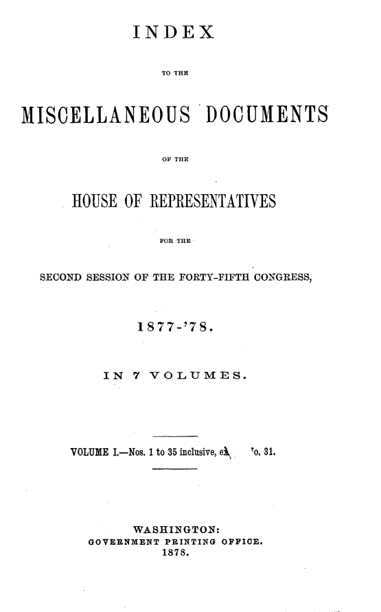 handle is hein.usccsset/usconset23647 and id is 1 raw text is: 

              INDEX


                 TO THE



MISCELLANEOUS DOCUMENTS


                 OF THE



      HOUSE  OF REPRESENTATIVES


                 FOR THE


  SECOND SESSION OF THE FORTY-FIFTH CONGRESS,


        1 S77-'78.



    IN  7 VOLUMES.






VOLUME I.-Nos. 1 to 35 inclusive, ei  lo. 31.






        WASHINGTON:
  GOVERNMENT PRINTING OFFICE.
           1878.


