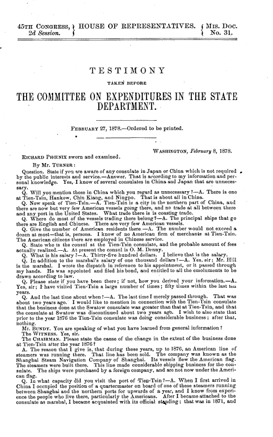 handle is hein.usccsset/usconset23648 and id is 1 raw text is: 



45TH   CONGRESS, HOUSE OF REPRESENTATIVES. j Mrs. Doc.
     2d Session.     f                                                  No.  31.





                           TESTIMONY

                                  TAKEN  BEFORE


THE COMMITTEE ON EXPENDITURES IN THE STATE
                              DEPARTMENT.


                    FEBRUARY   27, 1878.-Ordered to be printed.



                                                   WASHINGTON,  February 8, 1878.
  RICHARD  PH(ENix sworn and examined.
      By Mr. TURNER:
  Question. State if you are aware of any consulate in Japan or China which is not required
by the public interests and service.-Answer. That is according to my information and per-
sonal knowledge. Yes, I know of several consulates in China and Japan that are unneces-
sary.
  Q. Will you mention those in China which you regard as unnecessary 7-A. There is one
at Tien-Tsin, Hankow, Chin Kiang, and Ningpo. That is about all in China.
  Q. Now  speak of Tien-Tsin.-A. Tien-Tsin is a city in the northern part of China, and
there are now but very few American vessels going there, and no trade at all between there
and any port in the United States. What trade there is is coasting trade.
  Q. Where  do most of the vessels trading there belong-A. The principal ships that go
there are English and Chinese. There are very few American vessels.
  Q. Give the number of American residents there.-A. The number would not exceed a
dozen at most-that is, persons. I know of no American firm of merchants at Tien-Tsin.
The American citizens there are employed in Chinese service.
  Q. State who is the consul at the Tien-Tsin consulate, and the probable amount of fees
actually realized.-A. At present the consul is 0. M. Denny.
  Q. What  is his salary ?-A. Thirty-five hundred dollars. I believe that is the salary.
  Q. In addition to the marshal's salary of one thousand dollars ?-A. Yes, sir; Mr. Hill
is the marshal. I wrote the dispatch in reference to his appointment, or it passed through
my  hands. He  was appointed and filed his bond, and entitled to all the emoluments to he
drawn according to law.
  Q. Please state if you have been there; if not, how you derived your information.-A.
Yes, sir; I have visited Tien-Tain a large number of times; fifty times within the last ten
years.
  Q. And  the last time about when ?-A. The last time I merely passed through. That was
about two years ago. I would like to mention in connection with the Tien-Tsin consulate
that the business done at the Swatow consulate was greater than that at Tien-Tsin, and that
the consulate at Swatow was discontinued about two years ago. I wish to also state that
prior to the year 1876 the Tien-Tain consulate was doing considerable business ; after that,
nothing.
  Mr. BUNDY.  You are speaking of what you have learned from general information?
  The WITNESS.  Yes, sir.
  The CHAIRMAN.   Please state the cause of the change in the extent of the business done
at Tien-Tsin after the year 1876 ?
  A. The reason that I give is, that during these years, up to 1876, an American line of
steamers was running there. That line has been sold. The company was known  as the
Shanghai Steam  Navigation Company  of Shanghai.  Its vessels flew the American flag.
The steamers were built there. This line made considerable shipping business for the con-
sulate. The ships were purchased by a foreign company, and are not now under the Ameri-
can flag.
  Q. In what capacity did you visit the port of Tiep-Tsin 7-A. When I first arrived in
China I occupied the position of a quartermaster on board of one of these steamers running
between Shanghai and the northern ports for upwards of a year, and I know from experi-
ence the people who live there, particularly the Americans. After I became attached to the
consulate as marshal, I became acquainted with its official stapding; that was in 1871, and


