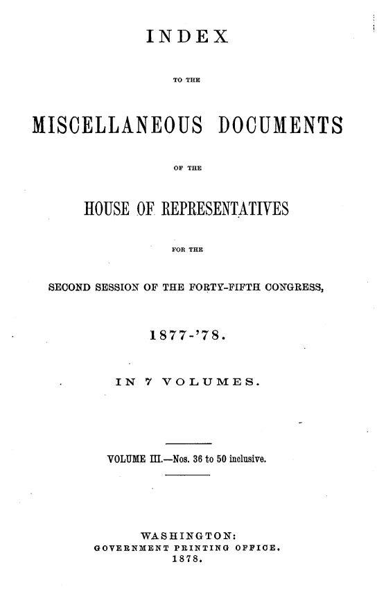 handle is hein.usccsset/usconset23649 and id is 1 raw text is: 


             INDEX



                 TO THE




MISCELLANEOUS DOCUMENTS


                 OF THE



      HOUSE OF REPRESENTATIVES


                FOR THE


  SECOND SESSION OF THE FORTY-FIFTH CONGRESS,


       1877-'78.



   IN 7 VOLUMES.






   VOLUME I.-Nos. 36 to 50 inclusive.






     WASHINGTON:
GOVERNMENT PRINTING OFFIGE.
         1878.


