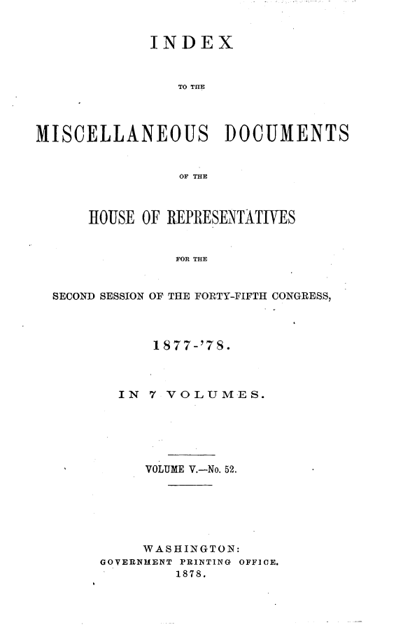 handle is hein.usccsset/usconset23651 and id is 1 raw text is: 


             INDEX



                TO THE




MISCELLANEOUS DOCUMENTS


                OF THE



      HOUSE OF REPRESENTATIVES


                FOR THE


  SECOND SESSION OF THE FORTY-FIFTH CONGRESS,


      1877-'7S.



  IN  7 VOLUMES.






     VOLUME V.-No. 52.






     WASHINGTON:
GOVERNMENT PRINTING OFFICE.
         1878.


