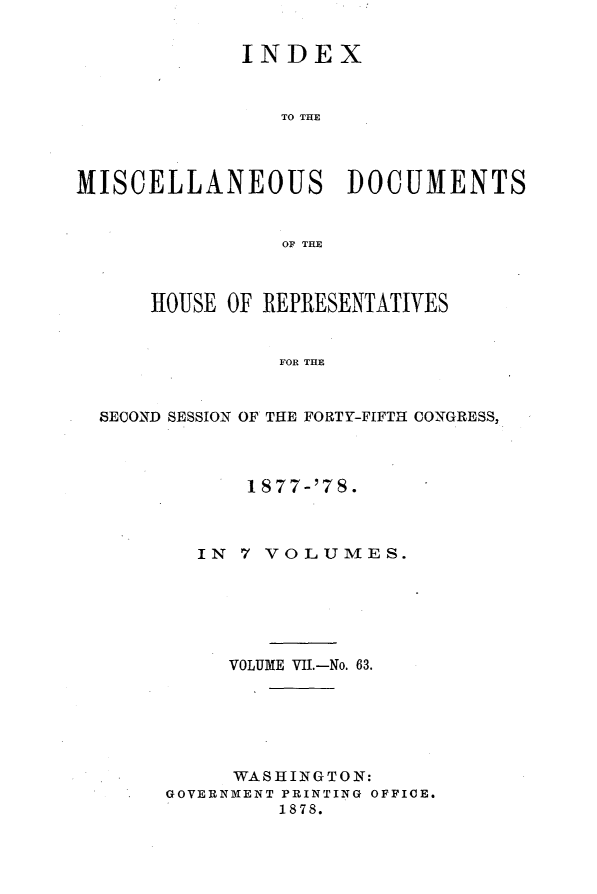 handle is hein.usccsset/usconset23652 and id is 1 raw text is: 


             INDEX



                TO THE




MISCELLANEOUS DOCUMENTS


                OF THE



      HOUSE OF REPRESENTATIVES


                FOR THE


  SECOND SESSION OF THE FORTY-FIFTH CONGRESS,


      1 877-'78.



   IN 7 VOLUMES.






     VOLUME VII--No. 63.






     WASHINGTON:
GOVERNMENT PRINTING OFFICE.
         1878.


