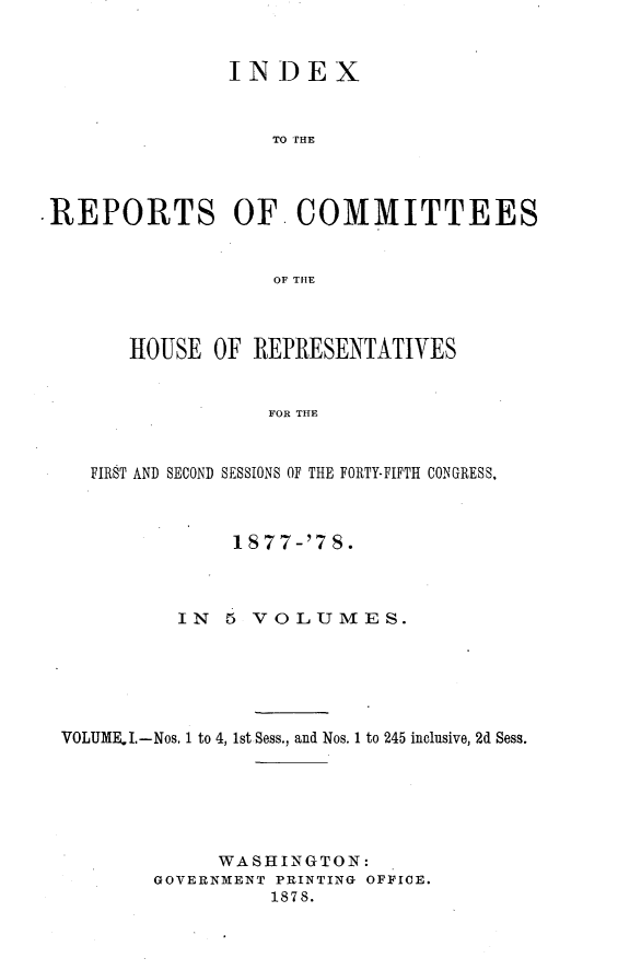 handle is hein.usccsset/usconset23653 and id is 1 raw text is: 


               INDEX



                   TO THE




REPORTS OF. COMMITTEES


                   OF THE



       HOUSE  OF REPRESENTATIVES


                  FOR THE



   FIRST AND SECOND SESSIONS OF THE FORTY-FIFTH CONGRESS,



               1S77-'7  8.



           IN  5 VOLUMES.






 VOLUMEI.-Nos. 1 to 4, 1st Sess., and Nos. 1 to 245 inclusive, 2d Sess.






              WASHINGTON:
         GOVERNMENT PRINTING OFFICE.
                  1878.


