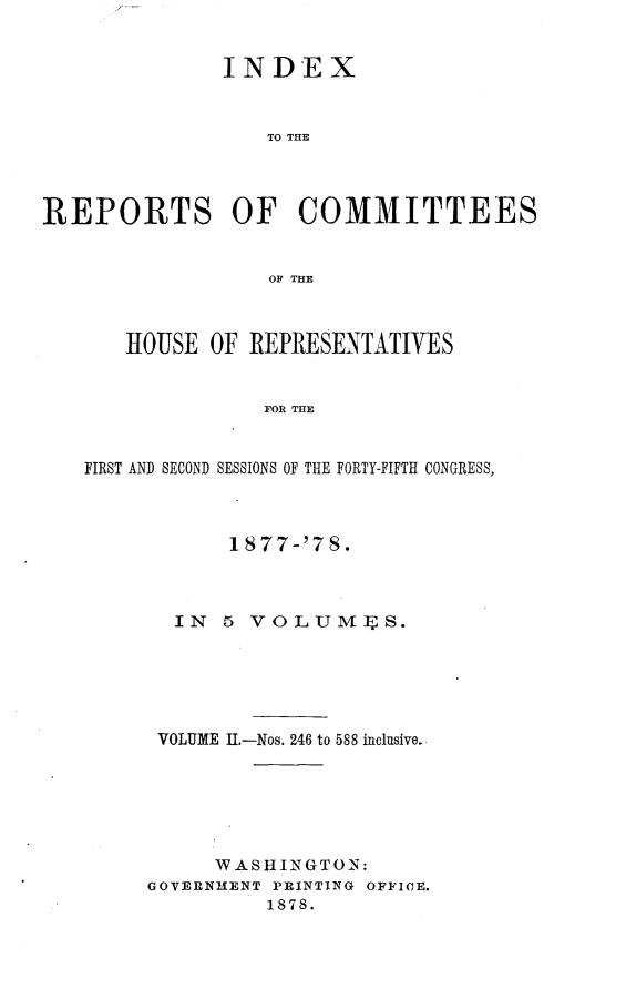 handle is hein.usccsset/usconset23654 and id is 1 raw text is: 


               INDEX


                  TO THE




REPORTS OF COMMITTEES


                  OF THE



       HOUSE  OF REPRESENTATIVES


                  FOR THE


   FIRST AND SECOND SESSIONS OF THE FORTY-FIFTH CONGRESS,


       1877-'78.



  IN  5 VOLUM].S.






  VOLUME II.-Nos. 246 to 588 inclusive.






     WASHINGTON:
GOVERNMENT PRINTING OFFICE.
          1878.


