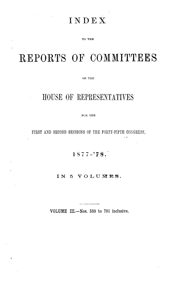 handle is hein.usccsset/usconset23655 and id is 1 raw text is: 


              INDEX


                  TO THE



REPORTS OF COMMITTEES


                  OF THE



       HOUSE  OF REPRESENTATIVES


                  FO1 THE


    FIRST AND SECOND SESSIONS OF THE FORTY-FIFTH CONGRESS,


     I 87 7-'8



IN  5 VOL1UNTES.


VOLUME III.-Nos. 589 to 701 inclusive.



