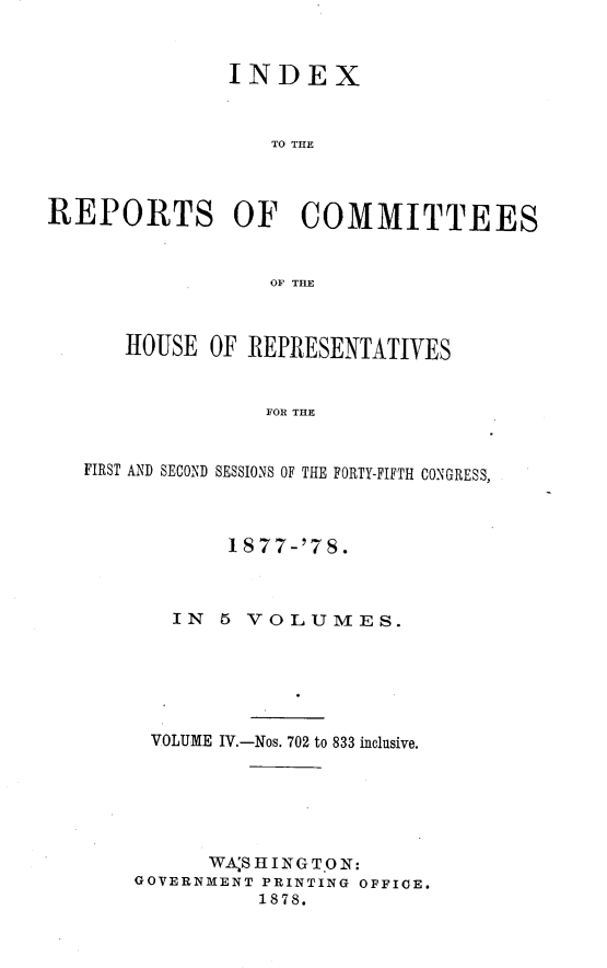 handle is hein.usccsset/usconset23656 and id is 1 raw text is: 


               INDEX


                  TO THE



REPORTS OF COMMITTEES


                  OF TifE



      HOUSE  OF REPRESENTATIVES


                  FOR THE


   FIRST AND SECOND SESSIONS OF THE FORTY-FIFTH CONGRESS,


        1877-'7S.



   IN  5 VOLUMES.






 VOLUME IV.-Nos. 702 to 833 inclusive.






      WA'S HING T0 N:
GOVERNMENT PRINTING OFFICE.
          1878.


