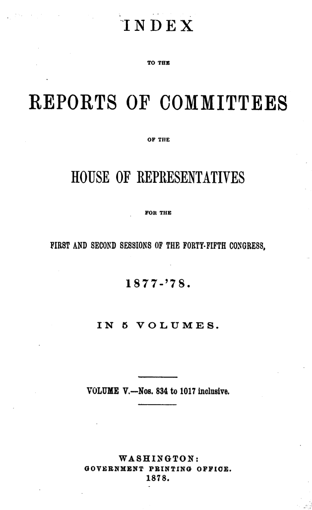 handle is hein.usccsset/usconset23657 and id is 1 raw text is: 

              INDEX


                  TO THE



REPORTS OF COMMITTEES


                  OF THlE


   HOUSE  OF REPRESENTATIVES


               FOR THE


FIRST AND SECOND SESSIONS OF THE FORTY-FIFTH CONGRESS,


      1877-'78.



  IN  5 VOLUMES.






VOLUME V.-Nos. 834 to 1017 inclusive.






     WASHINGTON:
GOVERNMENT PRINTING OFFICE.
          1878.


