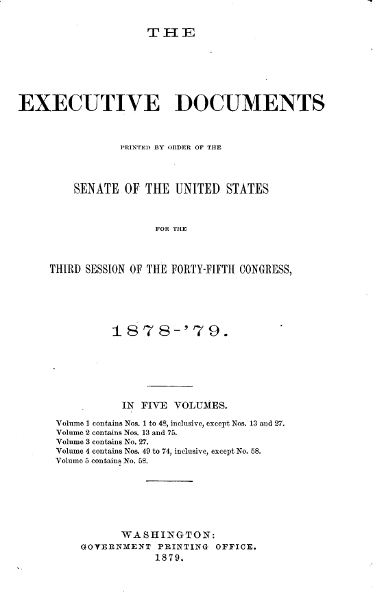 handle is hein.usccsset/usconset23659 and id is 1 raw text is: 


THE


EXECUTIVE DOCUMENTS



                PRINTED BY ORDER OF THE




         SENATE  OF THE  UNITED  STATES



                      FOR THE



     THIRD SESSION OF THE FORTY-FIFTH CONGRESS,


         1878-'79.







           IN FIVE VOLUMES.

Volume 1 contains Nos. 1 to 48, inclusive, except Nos. 13 and 27.
Volume 2 contains Nos. 13 and 75.
Volume 3 contains No. 27.
Volume 4 contains Nos. 49 to 74, inclusive, except No. 58.
Volume 5 contains No. 58.







          WASHINGTON:
    GOTERNMENT  PRINTING OFFICE.
                1879.


