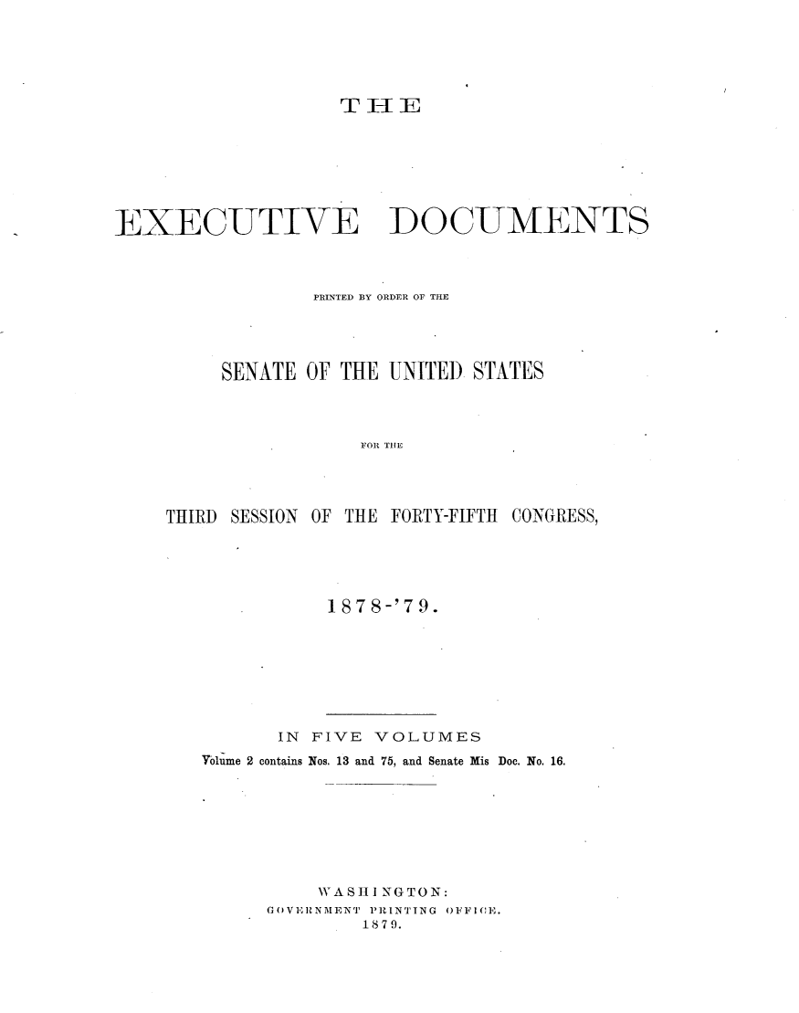 handle is hein.usccsset/usconset23660 and id is 1 raw text is: 






                    T I-I E








EXECUTIVE DOCUMENTS



                  PRINTED BY ORDER OF THE





          SENATE OF THE UNITED  STATES




                      FO R TCE -




     THIRD SESSION OF THE FORTY-FIFTH CONGRESS,


1878-'79.


       IN FIVE VOLUMES
Yolume 2 contains Nos. 13 and 75, and Senate Mis Doc. No. 16.








          WA S HIi NGTO N:
      GOVERNMENT PRINTING OFFICE.
              1879.


