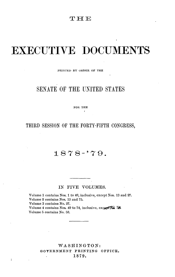 handle is hein.usccsset/usconset23661 and id is 1 raw text is: 



THE


EXECUTIVE DOCUMENTS



                PRINTED BY ORDER OF THE




         SENATE  OF THE  UNITED  STATES



                      FOR THE



     THIRD SESSION OF THE FORTY-FIFTH CONGRESS,


         1878-'79.







         IN  FIVE  VOLUMES.

Volume 1 contains Nos. 1 to 48, inclusive, except Nos. 13 and 27.
Volume 2 contains Nos. 13 and 75.
Volume 3 contains No. 27.
Volume 4 contains Nos. 49 to 74, inclusive, exc0  TA
Volume 5 contains No. 58.







          WASHINGTON:
    GOVERNMENT  PRINTING OFFICE.
                1879.



