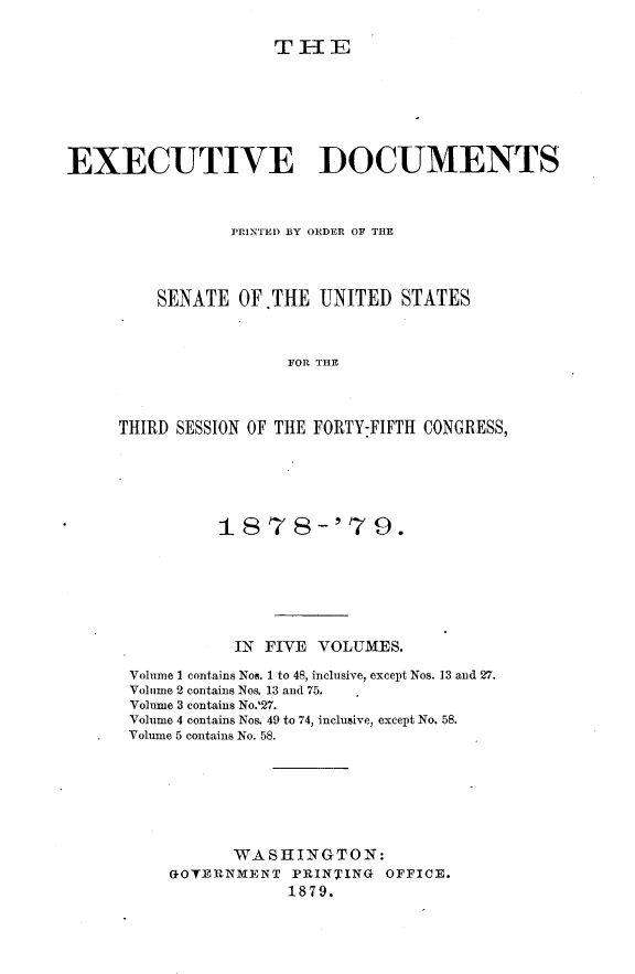 handle is hein.usccsset/usconset23662 and id is 1 raw text is: 

THE


EXECUTIVE DOCUMENTS



                PRINTED BY ORDER OF THE




         SENATE  OF.THE  UNITED  STATES



                      FOR THE



     THIRD SESSION OF THE FORTY:FIFTH CONGRESS,


         1878-'79.







           IN FIVE VOLUMES.

Volume 1 contains Nos. 1 to 48, inclusive, except Nos. 13 and 27.
Volume 2 contains Nos. 13 and 75.
Volume 3 contains No.27.
Volume 4 contains Nos. 49 to 74, inclusive, except No. 58.
Volume 5 contains No. 58.







          WASHINGTON:
    GOVERNMENT  PRINTING  OFFICE.
                1879.


