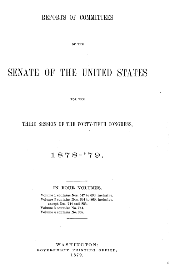 handle is hein.usccsset/usconset23665 and id is 1 raw text is: 



            REPORTS OF COMMITTEES






                       OF THE







SENATE OF THE UNITED STATES





                       FOR THE


THIRD SESSION OF THE FORTY-FIFTH CONGRESS,







          187 8-'79.







          IN  FOUR  VOLMIES.

       Volume 1 contains Nos. 547 to 693, inclusive.
       Volume 2 contains Nos. 694 to 869, inclusive,
         except Nos. 744 and 855.
       Volume 3 contains No. 744.
       Volume 4 contains No. 855.








            WASHINGTON:
     GOVERNMENT   PRINTING  OFFICE.
                  1879.


