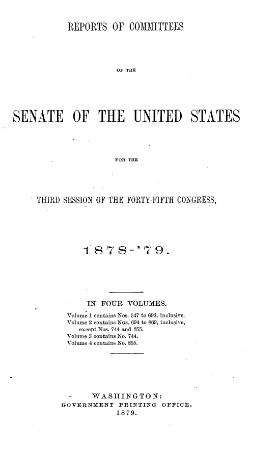 handle is hein.usccsset/usconset23666 and id is 1 raw text is: 


            REPORTS   OF  COMMITTEES






                       OF THE







SENATE OF THE UNITED STATES





                       FOR THE


* THIRD SESSION OF THE FORTY-FIFTH CONGRESS,







            1 878-'79.







            IN  FOUR  VOLUAMES.

        Volume 1 contains Nos. 547 to 693, inclusive.
        Volume 2 contains Nos. 694 to 869, inclusive,
           except Nos. 744 and 855.
        Volume 3 contains No. 744.
        Volume 4 contains No. 855.







        -     WASHINGTON:
        GOVERNMENT  PRINTING OFFICE.
                   1879.


