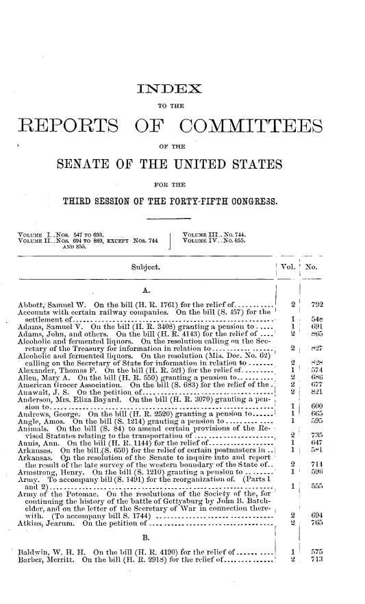 handle is hein.usccsset/usconset23667 and id is 1 raw text is: 










                             INDEX

                                  TO THE


REPORTS OF COMMITTEES

                                   OF TILE

          SENATE OF THE UNITED STATES

                                 FOR  THE

           THIRD   SESSION  OF  THE  FORTY-FIFTH ONGRESS.



VOLUME I .Nos. 547 TO 693.              VOLUME Mt.. No. 744.
VOLUME II .Nos. 694 TO 869, EXCEPT Nos. 744  VOLUME IV. No. 855.
           AND 855.


                            Subject.                            Vol.  No.


                              A.

Abbott, Samuel W;  On the bill (H. R. 1761) for the relief of-----------   2  792
Accounts with certain railway companies. On the bill (S. 457) for the
  settlement of -------------------------------------------------- 1         54t
Adamis, Samuel V. On the bill (11. R. 3408) granting a pension to .....  1    691
Adams, John, and others. On the bill (H. R. 4143) for the relief of ---.  2   865
Alcoholic and fermented liquors. On the resolution calling on the Sec-
  retary of the Treasury for information in relation to ----------.---.  2   t27
Alcoholic and fermented liquors. On the resolution (Mis. Doc. No. 62)
  calling on the Secretary of State for information in relation to .......  2  R2H
Alexander, Thomas F. On the bill (H. R. 521) for the relief of..........  1   574
Allen, Mary A. On the bill (H. R. 550) granting a pension to.. ....-....  2   G6t6
American Grocer Association. On the bill (S. 683) for the relief of the.  2   677
Anawalt, J. S. Onthe petition of....................................     2    821
Anderson, Mrs. Eliza Bayard. On the bill (H. R. 3070) granting a pen -
  Sion to- .... ..    ..     .....---------------------------------------------------------    600
Andrews, George. On the bill (H. R. 2520) granting a pension to          1    665
Angle, Amos.  On the bill (S. 1214) granting a pension to......... ....   1    595
Animals.  On the bill (S. 84) to amend certain provisions of the Re-
  vised Statutes relating to the transportation of ......................  2  735
Annis, Ann. On the bill (H. R..1144) for the relief of------------------  1   647
Arkansas. On  the bill.(S. 650) for the relief of certain postmasters in ..  1  5.L
Arkansas.  O? the resolution of the Senate to inquire into and report
  the result of the late survey of the western boundary of the State of--  2  714
Armstrong, Henry. On the bill (S. 1210) granting a pension to ---------  1    596
Army.  To accompany bill (S. 1491) for the reorganization of. (Parts 1
  and 2) .... .... .... ........ . . . . .. . . .. . . ...... I -...-... 1 555
          and  )------------------ --------------------- ----------      5
Army of the Potomac.  On the resolutions of the Society of the, for
  continuing the history of the battle of Gettysburg by John B. Batch-
  elder, and on the letter of the Secretary of War in connection there-
  with. (To accompany bill S. 1744) ................................     2    694
Atkins, Jearum. On the petition of ..................................    2    765

                              B.

Baldwin, W. H. H.  On the bill (H. R. 4190) for the relief of ...... ....  1   575
Barber, Merritt. On the bill (H. R. 2918) for the relief of...............  2  713



