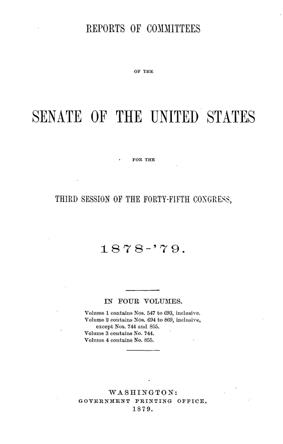 handle is hein.usccsset/usconset23668 and id is 1 raw text is: 



            REPORTS   OF  COMMITTEES





                       OF THE







SENATE OF THE UNITED STATES





                       FOR THE


THIRD SESSION OF THE FORTY-FIFTH CONGRESS,







          1878-'7 9.







          IN  FOUR  VOLUMES.

       Volume 1 contains Nos. 547 to 693, inclusive.
       Volume 2 contains Nos. 694 to 869, inclusive,
         except Nos. 744 and 855.
       Volume 3 contains No. 744.
       Volume 4 contains No. 855.








            WASHINGTON:
     GOVERNMENT   PRINTING  OFFICE.
                  1879.


